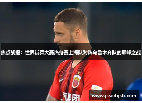 焦点战报：世界街舞大赛热身赛上海队对阵乌鲁木齐队的巅峰之战