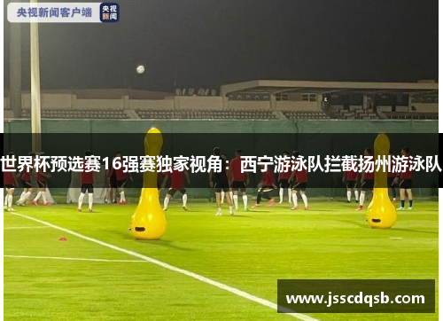 世界杯预选赛16强赛独家视角：西宁游泳队拦截扬州游泳队
